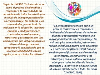 Según la UNESCO ¨La inclusión se ve
como el proceso de identificar y
responder a la diversidad de las
necesidades de todos los estudiantes
a través de la mayor participación
en el aprendizaje, las culturas y las
comunidades, y reduciendo la
exclusión en la educación. Involucra
cambios y modificaciones en
contenidos, aproximaciones,
estructuras y estrategias, con una
visión común que incluye a todos los
niño/as del rango de edad
apropiado y la convicción de que es
la responsabilidad del sistema
regular, educar a todos los niño/as ¨
"La integración se concibe como un
proceso consistente en responder a
la diversidad de necesidades de todos los
alumnos y satisfacerlas mediante una
mayor participación en el aprendizaje, las
culturas y las comunidades, así como en
reducir la exclusión dentro de la educación
y a partir de ella (Booth, 1996). Supone
cambios y modificaciones en el contenido,
los métodos, las estructuras y las
estrategias, con un enfoque común que
abarque a todos los niños de la edad
apropiada y la convicción de que incumbe
al sistema oficial educar a todos los niños
(UNESCO, 1994).
 