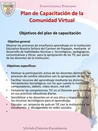 Plan de Capacitación de la
Comunidad Virtual
Objetivos del plan de capacitación
Objetivo general
Mejorar los procesos de enseñanza aprendizaje en la Institución
Educativa Nuestra Señora del Carmen de Popayán, mediante el
desarrollo de habilidades técnicas y tecnológicas, pedagógicas,
comunicativas y éticas para la apropiación de las TIC por parte
de los docentes de la Institución.
Objetivos específicos:
• Motivar la participación activa de los docentes dentro de los
procesos de cambio educativo con la apropiación de las TIC.
• Facilitar recursos del aprendizaje mediante las distintas
herramientas tecnológicas con las que cuenta la institución:
computadores, tablets, video beam, red wifi.
• Fortalecer las competencias TIC en el Docente para incluirlas
en sus prácticas educativas diarias
• Sensibilizar a los docentes en el uso ético y responsable de
los recursos tecnológicos para el aprendizaje.
• Ejecutar un proyecto de aula en TIC con la institución y los
estudiantes y divulgándolo en redes sociales.
•
 