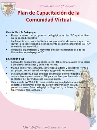 Plan de Capacitación de la
Comunidad Virtual
En relación a la Pedagogía
• Planea y estructura propuestas pedagógicas en las TIC que incidan
en la calidad educativa
• Implementa con los estudiantes las propuestas de mejora que contr
ibuyan a la construcción de conocimiento escolar incorporando las TIC y
evaluando sus resultados
• Propicia la organización y movilidad de saberes haciendo uso de las
Herramientas pedagógicas TIC.
En relación a TIC
• Apropia los conocimientos básicos de las TIC necesarios para enfrentarse
a problemas cotidianos y de la vida misma.
• Maneja el internet, software, contenidos digitales y aplicativos frente a
sus potenciales en uso crítico y pedagógico de los mismos.
• Utiliza buscadores, bases de datos potenciales de información y el
conocimiento que aportan las TIC para resolver problemas de su
contexto y del aprendizaje de los estudiantes.
• Hace uso de las Web 2.0, redes sociales, comunidad de aprendizaje,
expertos y en últimas de las TIC para incorporarlas en el aula,
potenciando con fines pedagógicos blogs, wikis, multimedia, hipertexto,
hipermedia y foros virtuales.
•
 