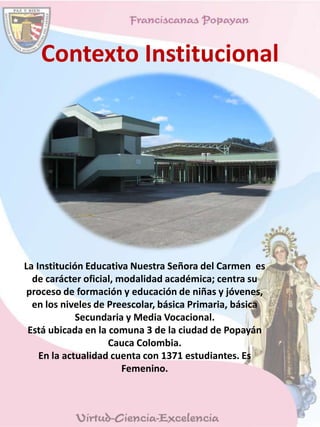 Contexto Institucional
La Institución Educativa Nuestra Señora del Carmen es
de carácter oficial, modalidad académica; centra su
proceso de formación y educación de niñas y jóvenes,
en los niveles de Preescolar, básica Primaria, básica
Secundaria y Media Vocacional.
Está ubicada en la comuna 3 de la ciudad de Popayán
Cauca Colombia.
En la actualidad cuenta con 1371 estudiantes. Es
Femenino.
 