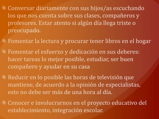 Conversar diariamente con sus hijos/as escuchando los que nos cuenta sobre sus clases, compañeros y profesores. Estar atento si algún día llega triste o preocupado.Fomentar la lectura y procurar tener libros en el hogarFomentar el esfuerzo y dedicación en sus deberes: hacer tareas lo mejor posible, estudiar, ser buen compañero y ayudar en su casaReducir en lo posible las horas de televisión que mantiene, de acuerdo a la opinión de especialistas, esto no debe ser más de una hora al día.Conocer e involucrarnos en el proyecto educativo del establecimiento, integración escolar.
