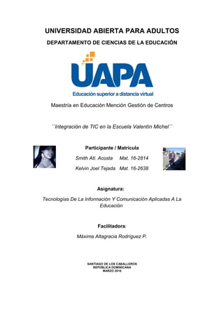 UNIVERSIDAD ABIERTA PARA ADULTOS
DEPARTAMENTO DE CIENCIAS DE LA EDUCACIÓN
Maestría en Educación Mención Gestión de Centros
´´Integración de TIC en la Escuela Valentín Michel´´
Participante / Matrícula
Smith Atl. Acosta Mat. 16-2814
Kelvin Joel Tejada Mat. 16-2638
Asignatura:
Tecnologías De La Información Y Comunicación Aplicadas A La
Educación
Facilitadora:
Máxima Altagracia Rodríguez P.
SANTIAGO DE LOS CABALLEROS
REPÚBLICA DOMINICANA
MARZO 2016
 