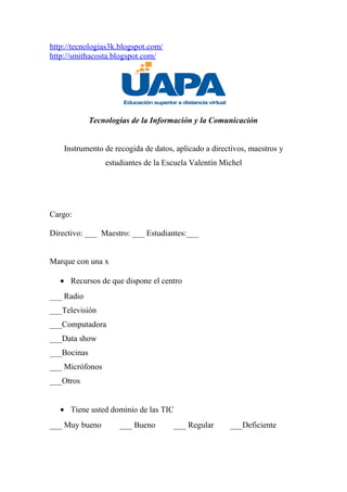 http://tecnologias3k.blogspot.com/
http://smithacosta.blogspot.com/
Tecnologías de la Información y la Comunicación
Instrumento de recogida de datos, aplicado a directivos, maestros y
estudiantes de la Escuela Valentín Michel
Cargo:
Directivo: ___ Maestro: ___ Estudiantes:___
Marque con una x
• Recursos de que dispone el centro
___ Radio
___Televisión
___Computadora
___Data show
___Bocinas
___ Micrófonos
___Otros
• Tiene usted dominio de las TIC
___ Muy bueno ___ Bueno ___ Regular ___Deficiente
 