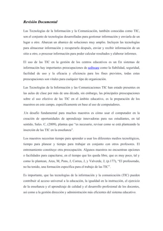 Revisión Documental
Las Tecnologías de la Información y la Comunicación, también conocidas como TIC,
son el conjunto de tecnologías desarrolladas para gestionar información y enviarla de un
lugar a otro. Abarcan un abanico de soluciones muy amplio. Incluyen las tecnologías
para almacenar información y recuperarla después, enviar y recibir información de un
sitio a otro, o procesar información para poder calcular resultados y elaborar informes.
El uso de las TIC en la gestión de los centros educativos es un En sistemas de
información hay importantes preocupaciones de software como la fiabilidad, seguridad,
facilidad de uso y la eficacia y eficiencia para los fines previstos, todas estas
preocupaciones son vitales para cualquier tipo de organización.
Las Tecnologías de la Información y las Comunicaciones TIC han estado presentes en
las aulas de clase por más de una década, sin embargo, las principales preocupaciones
sobre el uso efectivo de las TIC en el ámbito educativo, es la preparación de los
maestros en este campo, específicamente en base al uso de computadores.
.Un desafío fundamental para muchos maestros es cómo usar el computador en la
creación de oportunidades de aprendizaje innovadoras para sus estudiantes, en tal
sentido, Sales. C, (2009), plantea que “es necesario, revisar como se está planteando la
inserción de las TIC en la enseñanza”.
Los maestros necesitan tiempo para aprender a usar los diferentes medios tecnológicos,
tiempo para planear y tiempo para trabajar en conjunto con otros profesores. El
entrenamiento constituye otra preocupación. Algunos maestros no encuentran opciones
o facilidades para capacitarse, en el tiempo que les queda libre, que es muy poco, tal y
como lo plantean, Area, M, Pons, J, Correa, J, y Valverde, J, (p.177), “El profesorado,
no ha tenido, una formación específica para el trabajo de las TIC”.
Es importante, que las tecnologías de la información y la comunicación (TIC) pueden
contribuir al acceso universal a la educación, la igualdad en la instrucción, el ejercicio
de la enseñanza y el aprendizaje de calidad y el desarrollo profesional de los docentes,
así como a la gestión dirección y administración más eficientes del sistema educativo.
 