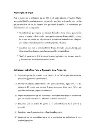 Tecnología a Utilizar
Para la mejora de la utilización de las TIC en el centro educativo Valentín Michel
hemos elegido diferentes herramientas o materiales tecnológicos de producir un cambio
que favorezca el uso de los recursos con que cuenta el centro. Las tecnologías que
recomendamos son las siguientes:
 Red alámbrica que soporte un Internet dedicado o fibra óptica, que permita
mayor velocidad en la conexión y que permita, además, la supervisión y control
de su uso, no solo de los laboratorios de informática sino del centro completo,
esto incluye internet inalámbrico en todo el plantel educativo.
 Equipos a usar para la implementación de este proyecto, servidor, laptop, data
show, micrófono, bocinas, pantallas desplegables, computadoras.
 Web 2.0, que a través de diferentes programas, permitan a los alumnos aprender
y documentarse de diferentes temas de interés.
Actividades a Realizar Para la Ejecución de la Propuesta
 Taller de capacitación en torno al uso correcto de las TIC dirigido a los maestros,
estudiantes y personal administrativo.
 Orientar al personal administrativo tales como secretarias, digitadores, y a los
directivos del centro para integrar diversos programas tales como Excel, que
permitan automatizar procesos en el centro.
 Organizar encuentros con los estudiantes, dentro del laboratorio de informática,
para introducirlos en el uso de diferentes softwares educativos.
 Encuentro con los padres del centro y la comunidad para dar a conocer el
proyecto.
 Reuniones para el seguimiento y evaluación del proyecto.
 Conformación de un equipo experto en la materia que de seguimiento y sirva
soporte al proyecto.
 