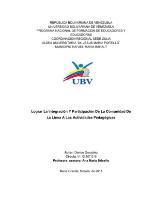 1
REPÚBLICA BOLIVARIANA DE VENEZUELA
UNIVERSIDAD BOLIVARIANA DE VENEZUELA
PROGRAMA NACIONAL DE FORMACION DE EDUCADORES Y
EDUCADORAS
COORDINACION REGIONAL SEDE ZULIA
ALDEA UNIVERSITARIA “Dr. JESUS MARIA PORTILLO”
MUNICIPIO RAFAEL MARIA BARALT
Lograr La Integración Y Participación De La Comunidad De
La Línea A Las Actividades Pedagógicas
Autor: Denice González
Cédula: V- 12.407.016
Profesora asesora: Ana María Briceño
Mene Grande, febrero de 2011
 