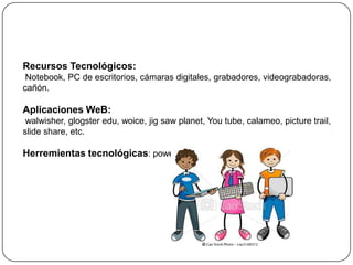 Recursos Tecnológicos:
 Notebook, PC de escritorios, cámaras digitales, grabadores, videograbadoras,
cañón.

Aplicaciones WeB:
 walwisher, glogster edu, woice, jig saw planet, You tube, calameo, picture trail,
slide share, etc.

Herremientas tecnológicas: power point, audacity,
 