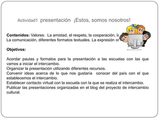 Actividad1 presentación ¡Estos, somos nosotros!


Contenidos: Valores: La amistad, el respeto, la cooperación, la solidaridad
La comunicación, diferentes formatos textuales. La expresión oral y escrita

Objetivos:

Acordar pautas y formatos para la presentación a las escuelas con las que
vamos a iniciar el intercambio.
Organizar la presentación utilizando diferentes recursos.
Convenir ideas acerca de lo que nos gustaría conocer del país con el que
establecemos el intercambio.
Establecer contacto virtual con la escuela con la que se realiza el intercambio.
Publicar las presentaciones organizadas en el blog del proyecto de intercambio
cultural.
 