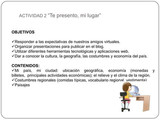 ACTIVIDAD 2 “Te presento, mi lugar”


OBJETIVOS

Responder a las expectativas de nuestros amigos virtuales.
Organizar presentaciones para publicar en el blog.
Utilizar diferentes herramientas tecnológicas y aplicaciones web.
Dar a conocer la cultura, la geografía, las costumbres y economía del país.

CONTENIDOS:
Mi país, mi ciudad: ubicación geográfica, economía (monedas y
billetes, principales actividades económicas); el relieve y el clima de la región.
Costumbres regionales (comidas típicas, vocabulario regional, vestimenta)
Paisajes
 