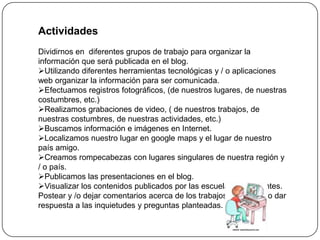 Actividades
Dividirnos en diferentes grupos de trabajo para organizar la
información que será publicada en el blog.
Utilizando diferentes herramientas tecnológicas y / o aplicaciones
web organizar la información para ser comunicada.
Efectuamos registros fotográficos, (de nuestros lugares, de nuestras
costumbres, etc.)
Realizamos grabaciones de video, ( de nuestros trabajos, de
nuestras costumbres, de nuestras actividades, etc.)
Buscamos información e imágenes en Internet.
Localizamos nuestro lugar en google maps y el lugar de nuestro
país amigo.
Creamos rompecabezas con lugares singulares de nuestra región y
/ o país.
Publicamos las presentaciones en el blog.
Visualizar los contenidos publicados por las escuelas participantes.
Postear y /o dejar comentarios acerca de los trabajos realizados o dar
respuesta a las inquietudes y preguntas planteadas.
 