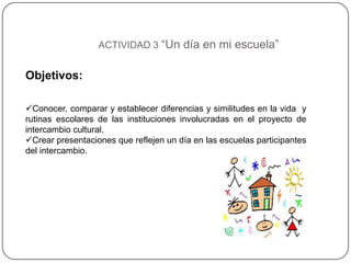 ACTIVIDAD 3 “Un día en mi escuela”


Objetivos:

Conocer, comparar y establecer diferencias y similitudes en la vida y
rutinas escolares de las instituciones involucradas en el proyecto de
intercambio cultural.
Crear presentaciones que reflejen un día en las escuelas participantes
del intercambio.
 