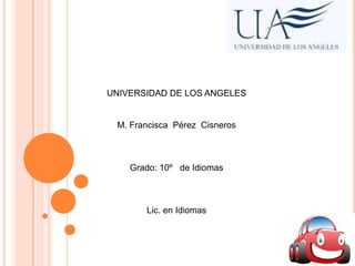 UNIVERSIDAD DE LOS ANGELES

M. Francisca Pérez Cisneros

Grado: 10º de Idiomas

Lic. en Idiomas

 