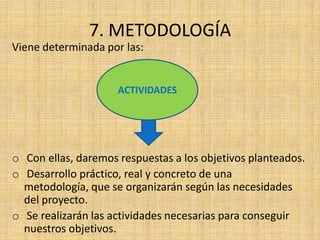 7. METODOLOGÍA
Viene determinada por las:


                     ACTIVIDADES




o Con ellas, daremos respuestas a los objetivos planteados.
o Desarrollo práctico, real y concreto de una
  metodología, que se organizarán según las necesidades
  del proyecto.
o Se realizarán las actividades necesarias para conseguir
  nuestros objetivos.
 