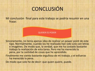 CONCLUSIÓN
Mi conclusión final para este trabajo se podría resumir en una
  frase:


                           QUERER ES PODER


Sinceramente, no tenía apenas idea de realizar un power point de este
   tipo. Normalmente, cuando los he realizado han sido solo con letras
   e imagénes. De modo que, la verdad, que me ha costado bastante
   trabajo la realización de esta tarea. Pero me ha merecido la
   pena, por la cantidad de cosas que he aprendido.
Finalmente me siento bastante orgullosa de mi trabajo, y el esfuerzo
   ha merecido la pena.
De modo que solo he de decir: que quien quiere, puede.
 