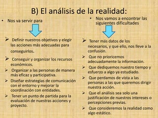 B) El análisis de la realidad:
• Nos va servir para                             • Nos vamos a encontrar las
                                                   siguientes dificultades


     Definir nuestros objetivos y elegir       Tener más datos de los
     las acciones más adecuadas para            necesarios, y que ello, nos lleve a la
     conseguirlos.                              confusión.
                                                Que no prioricemos
   Conseguir y organizar los recursos
                                                adecuadamente la información.
   económicos.
                                                Que dediquemos nuestro tiempo y
  Organizar a las personas de manera           esfuerzo a algo ya estudiado.
   más eficaz y participativa.
                                                Que perdamos de vista a las
  Diseñar estrategias de comunicación          personas a las que queremos dirigir
   con el entorno y mejorar la                  nuestra acción.
   coordinación con entidades.
                                                Que el análisis sea solo una
  Tener un punto de partida para la            justificación de nuestros intereses o
   evaluación de nuestras acciones y            percepciones previas.
   proyecto.
                                                Que consideremos la realidad como
                                                algo estático.
 