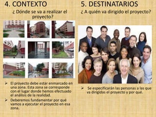 4. CONTEXTO                             5. DESTINATARIOS
    ¿ Dónde se va a realizar el         ¿ A quién va dirigido el proyecto?
            proyecto?




 El proyecto debe estar enmarcado en
  una zona. Esta zona se corresponde     Se especificarán las personas a las que
  con el lugar donde hemos efectuado      va dirigidas el proyecto y por qué.
  el análisis de la realidad.
 Deberemos fundamentar por qué
  vamos a ejecutar el proyecto en esa
  zona.
 