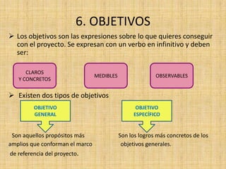 6. OBJETIVOS
 Los objetivos son las expresiones sobre lo que quieres conseguir
  con el proyecto. Se expresan con un verbo en infinitivo y deben
  ser:

      CLAROS
                                 MEDIBLES                 OBSERVABLES
   Y CONCRETOS

 Existen dos tipos de objetivos
         OBJETIVO                                 OBJETIVO
         GENERAL                                 ESPECÍFICO


 Son aquellos propósitos más                Son los logros más concretos de los
amplios que conforman el marco               objetivos generales.
de referencia del proyecto.
 