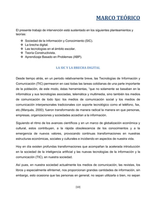 MARCO TEÓRICO

El presente trabajo de intervención está sustentado en los siguientes planteamientos y
teorías:

      Sociedad de la Información y Conocimiento (SIC).
      La brecha digital.
      Las tecnologías en el ámbito escolar.
      Teoría Constructivista.
      Aprendizaje Basado en Problemas (ABP).


                             LA SIC Y LA BRECHA DIGITAL


Desde tiempo atrás, en un periodo relativamente breve, las Tecnologías de Información y
Comunicación (TIC) permearon en casi todas las tareas cotidianas de una parte importante
de la población, de este modo, éstas herramientas, “que no solamente se basaban en la
informática y sus tecnologías asociadas, telemática y multimedia, sino también los medios
de comunicación de todo tipo: los medios de comunicación social y los medios de
comunicación interpersonales tradicionales con soporte tecnológico como el teléfono, fax,
etc.(Marqués, 2000); fueron transformando de manera radical la manera en que personas,
empresas, organizaciones y sociedades accedían a la información.

Siguiendo el ritmo de los avances científicos y en un marco de globalización económica y
cultural, estos contribuyen, a la rápida obsolescencia de los conocimientos y a la
emergencia de nuevos valores, provocando continuas transformaciones en nuestras
estructuras económicas, sociales y culturales e incidiendo en aspectos de nuestra vida.

Hoy en día existen profundas transformaciones que acompañan la acelerada introducción
en la sociedad de la inteligencia artificial y las nuevas tecnologías de la información y la
comunicación (TIC), en nuestra sociedad.

Así pues, en nuestra sociedad actualmente los medios de comunicación, las revistas, los
libros y especialmente elInternet, nos proporcionan grandes cantidades de información, sin
embargo, esto ocasiona que las personas en general, no sepan utilizarla o bien, no sepan


                                            [10]
 