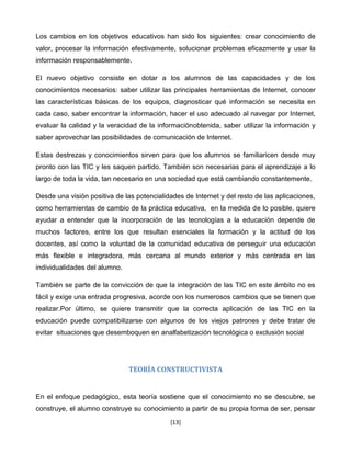 Los cambios en los objetivos educativos han sido los siguientes: crear conocimiento de
valor, procesar la información efectivamente, solucionar problemas eficazmente y usar la
información responsablemente.

El nuevo objetivo consiste en dotar a los alumnos de las capacidades y de los
conocimientos necesarios: saber utilizar las principales herramientas de Internet, conocer
las características básicas de los equipos, diagnosticar qué información se necesita en
cada caso, saber encontrar la información, hacer el uso adecuado al navegar por Internet,
evaluar la calidad y la veracidad de la informaciónobtenida, saber utilizar la información y
saber aprovechar las posibilidades de comunicación de Internet.

Estas destrezas y conocimientos sirven para que los alumnos se familiaricen desde muy
pronto con las TIC y les saquen partido. También son necesarias para el aprendizaje a lo
largo de toda la vida, tan necesario en una sociedad que está cambiando constantemente.

Desde una visión positiva de las potencialidades de Internet y del resto de las aplicaciones,
como herramientas de cambio de la práctica educativa, en la medida de lo posible, quiere
ayudar a entender que la incorporación de las tecnologías a la educación depende de
muchos factores, entre los que resultan esenciales la formación y la actitud de los
docentes, así como la voluntad de la comunidad educativa de perseguir una educación
más ﬂexible e integradora, más cercana al mundo exterior y más centrada en las
individualidades del alumno.

También se parte de la convicción de que la integración de las TIC en este ámbito no es
fácil y exige una entrada progresiva, acorde con los numerosos cambios que se tienen que
realizar.Por último, se quiere transmitir que la correcta aplicación de las TIC en la
educación puede compatibilizarse con algunos de los viejos patrones y debe tratar de
evitar situaciones que desemboquen en analfabetización tecnológica o exclusión social




                               TEORÍA CONSTRUCTIVISTA


En el enfoque pedagógico, esta teoría sostiene que el conocimiento no se descubre, se
construye, el alumno construye su conocimiento a partir de su propia forma de ser, pensar
                                            [13]
 