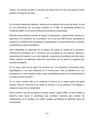 cambio, las brechas sociales y culturales que divide cada vez más a los jóvenes, puede
persistir a lo largo de sus vidas.

                                            ABP


Con el previo diagnostico realizado, optamos por la utilización de la caza del tesoro, la cual
es una herramienta que se puede sustentar en el ABP. El Aprendizaje Basado en
Problemas (ABP), es uno de los métodos de enseñanza y aprendizaje.

Mientras tradicionalmente primero se expone la información y posteriormente sebusca su
aplicación en la resolución de un problema, en el caso del ABP primero sepresenta el
problema, se identifican las necesidades de aprendizaje, se busca lainformación necesaria
y finalmente se regresa al problema.

Esta metodología se desarrolló con el objetivo de mejorar la calidad de la educación,
cambiando la orientación de un currículum que se basaba en una colección detemas y
exposiciones del maestro, a uno más integrado y organizado en problemas de lavida real y
donde confluyen las diferentes áreas del conocimiento que se ponen en juegopara dar
solución al problema.

En la mayor parte de los casos, los alumnos ven a la educación convencional como
algoobligatorio y con poca relevancia en el mundo real o bien, se plantean el ir a la
escuelacomo un mero requisito social y están imposibilitados para ver la trascendencia de
su propio proceso educativo.

En un curso centrado sólo en el contenido, el alumno es un sujeto pasivo del grupo
quesólo recibe la información por medio de lecturas y de la exposición del profesor y
enalgunos casos de sus compañeros.

Ante lo anterior, que aún es vigente en buena medida, surgió el ABP, en este modelo es
elalumno quien busca el aprendizaje que considera necesario para resolver los
problemasque se le plantean, los cuales conjugan aprendizaje de diferentes áreas de
conocimiento.




                                             [15]
 