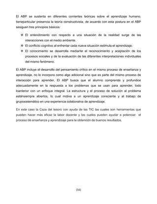 El ABP se sustenta en diferentes corrientes teóricas sobre el aprendizaje humano,
tieneparticular presencia la teoría constructivista, de acuerdo con esta postura en el ABP
sesiguen tres principios básicos:

    El entendimiento con respecto a una situación de la realidad surge de las
      interacciones con el medio ambiente.
    El conflicto cognitivo al enfrentar cada nueva situación estimula el aprendizaje.
    El conocimiento se desarrolla mediante el reconocimiento y aceptación de los
      procesos sociales y de la evaluación de las diferentes interpretaciones individuales
      del mismo fenómeno.

El ABP incluye el desarrollo del pensamiento crítico en el mismo proceso de enseñanza y
aprendizaje, no lo incorpora como algo adicional sino que es parte del mismo proceso de
interacción para aprender. El ABP busca que el alumno comprenda y profundice
adecuadamente en la respuesta a los problemas que se usan para aprender, todo
loanterior con un enfoque integral. La estructura y el proceso de solución al problema
estánsiempre abiertos, lo cual motiva a un aprendizaje consciente y al trabajo de
gruposistemático en una experiencia colaborativa de aprendizaje.

En este caso la Caza del tesoro con ayuda de las TIC las cuales son herramientas que
pueden hacer más eficaz la labor docente y las cueles pueden ayudar a potenciar el
proceso de enseñanza y aprendizaje para la obtención de buenos resultados.




                                             [16]
 