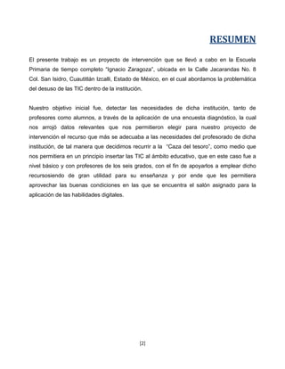 RESUMEN
El presente trabajo es un proyecto de intervención que se llevó a cabo en la Escuela
Primaria de tiempo completo “Ignacio Zaragoza”, ubicada en la Calle Jacarandas No. 8
Col. San Isidro, Cuautitlán Izcalli, Estado de México, en el cual abordamos la problemática
del desuso de las TIC dentro de la institución.


Nuestro objetivo inicial fue, detectar las necesidades de dicha institución, tanto de
profesores como alumnos, a través de la aplicación de una encuesta diagnóstico, la cual
nos arrojó datos relevantes que nos permitieron elegir para nuestro proyecto de
intervención el recurso que más se adecuaba a las necesidades del profesorado de dicha
institución, de tal manera que decidimos recurrir a la “Caza del tesoro”, como medio que
nos permitiera en un principio insertar las TIC al ámbito educativo, que en este caso fue a
nivel básico y con profesores de los seis grados, con el fin de apoyarlos a emplear dicho
recursosiendo de gran utilidad para su enseñanza y por ende que les permitiera
aprovechar las buenas condiciones en las que se encuentra el salón asignado para la
aplicación de las habilidades digitales.




                                              [2]
 