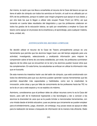Así mismo, la razón que nos lleva a enseñarles el recurso de la Caza del tesoro es que se
tiene el salón de cómputo con todos los servicios en función, el cual no es utilizado por un
63% de los profesores, porque no saben usar ningún programa que apoye en sus clases, y
por otro lado los que lo llegan a utilizar sólo ocupan Power Point (un 80%); así que
tomando en cuenta tales resultados del diagnóstico y que los profesores colaboran en
todos los grados de la educación básica, se optó por enseñarles a emplear la Caza del
tesoro como apoyo en el proceso de la enseñanza y el aprendizaje, para cualquier materia,
tema, unidad, etc.




                      JUSTIFICACIÓN DEL RECURSO A EMPLEAR


Se decidió utilizar el recurso de la Caza de Tesoro principalmente porque es una
herramienta que permite que los alumnos hagan buen uso del tiempo asignado para una
actividad, investigando, seleccionando y analizando información para mejorar la
comprensión sobre el tema de una tarea establecida, por ende, los profesores suministran
algunos de los sitios que se encuentran en la red y los alumnos pueden buscar otros que
los complementen. En esta forma, los estudiantes se enfocan en utilizar la información más
que en buscarla.

De esta manera los maestros harán uso del salón de cómputo, que está condicionado con
todos los elementos para que sus alumnos puedan aprender nuevas herramientas que les
permitan desarrollar más capacidades y habilidades, como son la creatividad, la
innovación, entre otras y que por falta de conocimiento de los profesores hacia las TIC no
se le da un uso a este espacio y no se explota a lo máximo.

Asimismo, consideramos que el profesor debe de utilizar recursos como lo es la Caza del
tesoro, para salir de lo tradicional ingresando a las tecnologías y dar a conocer a los
alumnos la diversidad de usos que se le puede brindar a mencionadas herramientas, con
una mirada desde el ámbito educativo; pues se piensa que únicamente se pueden emplear
para el entretenimiento, juego, diversión, sin embargo, muy pocas veces se apoya en ellas
para la realización de tareas o búsqueda de información de la manera más eficiente. Dado



                                            [20]
 