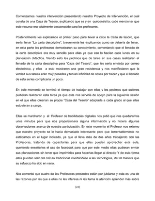 Comenzamos nuestra intervención presentando nuestro Proyecto de Intervención, el cual
consta de una Caza de Tesoro, explicando que es y en quéconsistía; cabe mencionar que
este recurso era totalmente desconocido para los profesores.


Posteriormente les explicamos el primer paso para llevar a cabo la Caza de tesoro, que
sería llenar “La carta descriptiva”, brevemente les explicamos como se debería de llenar;
en esta parte las profesoras demostraron su conocimiento, comentando que el llenado de
la carta descriptiva era muy sencilla para ellas ya que eso lo hacían cada lunes en su
planeación didáctica. Viendo esto les pedimos que de tarea en sus casas realizaran el
llenado de la carta descriptiva para “Caza del Tesoro”, que les sería enviada por correo
electrónico, y ellas   a esto mostraron una gran resistencia y nos manifestaron que la
verdad sus tareas eran muy pesadas y tenían infinidad de cosas por hacer y que el llenado
de esta se les complicaría un poco.


En este momento se terminó el tiempo de trabajar con ellas y les pedimos que quienes
pudieran realizaran esta tarea ya que esta nos serviría de apoyo para la siguiente sesión
en el que ellas crearían su propia “Caza del Tesoro” adaptada a cada grado al que ellas
estuvieran a cargo.


Ellas se marcharon y el Profesor de habilidades digitales nos pidió que nos quedáramos
unos minutos para que nos proporcionara alguna información y no hiciera algunas
observaciones acerca de nuestra participación. En este momento el Profesor nos externo
que nuestro proyecto se le hacía demasiado interesante pero que lamentablemente no
estábamos en el lugar indicado, ya que el lleva más de dos años trabajando con las
Profesoras, tratando de capacitarlas para que ellas puedan aprovechar esta aula,
queriendo enseñarles el uso de facebook para que por este medio ellas pudieran enviar
sus planeaciones sin tener que imprimirlas para hacerlas llegar al director.Y de esta forma
ellas puedan salir del círculo tradicional insertándose a las tecnologías, de tal manera que
su esfuerzo ha sido en vano.


Nos comentó que cuatro de las Profesoras presentes están por jubilarse y esta es una de
las razones por las que a ellas no les interesa ni les llama la atención aprender más sobre

                                            [22]
 