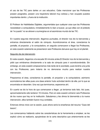 el uso de las TIC para darles un uso educativo. Cabe mencionar que las Profesoras
poseen posgrados, poseen una trayectoria laboral muy exitosa y han ocupado puestos
importantes dentro y fuera de la institución.


El Profesor de Habilidades Digitales, argumentaba que cualquier cosa que las Profesoras
necesitaban a computadora, inmediatamente lo iban a buscar, ya que ellas con el pretexto
de “no puedo” no se atreven a sumergirse en el asombroso mundo de las TIC.


En nuestra segunda intervención, llegamos puntuales, el director nos dio la bienvenida y
entramos directamente al salón de cómputo. Acondicionamos el área, conectamos la
pantalla, el proyector, y la computadora, en seguida comenzaron a llegar los Profesores,
en esta ocasión solamente se presentaron seis Profesores denueve que hay en el plantel.

Segundo día de intervención

En esta ocasión, llegamos a la escuela 50 minutos antes.El Director nos dio la bienvenida y
pidió que entráramos directamente a la sala de cómputo para ir acondicionándola. Sin
embargo, en esta ocasión empezaríamos más tarde de lo acordado, pues tendría una junta
con los Profesores; pero trataría de no demorarse mucho para realizar nuestra
intervención.

Preparamos el área, conectamos la pantalla, el proyector y la computadora; asimismo
acomodamos las sillas pues una clase anterior hubo actividad dentro de ella, por lo que se
encontraba en desorden. Una vez que terminamos, esperamos ahí.

En cuanto se dio la hora de que comenzaran a llegar, ya teníamos todo listo. Así pues,
aproximadamente sólo tardaron 10 minutos. Pero en esta ocasión entraron seis Profesores
de los nueve que hay en la institución. Saludamos y les dimos la bienvenida a la nueva
intervención, ellos también fueron muy cordiales.

Entonces dimos inicio con la sesión, pues ahora sería la enseñanza del recurso “Caza del
tesoro”.

Les comenzamos hablando sobre las características de la herramienta a emplear, se les
explicó cómo se realizaría, apoyándose de la carta descriptiva que anteriormente se les

                                                [23]
 