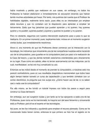 había mostrado y pedido que realizaran en sus casas, sin embargo, no todos los
Profesores la habían elaboraron e inmediatamente se excusaron diciendo que habían
tenido muchas actividades por hacer. Por tanto, nos pudimos dar cuenta que el Profesor de
habilidades digitales, realmente tenía razón, pues ellas no se interesaban por emplear
estos recursos y que no contaban con la disposición para aprender a emplear tal
herramienta. Dado que hay personas que pueden aprender y no quieren, hay quienes
quieren y no pueden, quienes pueden y quieren y quienes no pueden y no quieren.

Pero no obstante, seguimos con nuestra intervención explicando paso a paso lo que se
realizaría. En un primer momento, pues, explicamos todo, incluso en el momento surgieron
ciertas dudas, que inmediatamente resolvimos.

Ahora sí, era momento de que los Profesores dieran comienzo con la interacción con la
tecnología, les indicamos que únicamente una de las compañeras nuestras estría haciendo
uso de la computadora, para guiarlas en la computadora paso por paso a la realización de
la Caza del tesoro, y que las demás también estaríamos orientándolas pero directamente
en su lugar. Pues como era sabido, ellas no tenían acercamiento con las máquinas, por lo
cual, manifestaban, se les era muy complicado su uso.

Entonces se les indicó desde el momento de prender la computadora, a nosotras esto nos
pareció contradictorio, pues en sus resultados diagnósticos mencionaban que todos hace
algún tiempo habían tomado un curso de capacitación y que también contaban con un
correo electrónico, la pregunta que nos surgía era: ¿Cómo hacen uso de tal, si no saben
casi o nada usar la computadora?

Por ello mismo, se les brindó un tutorial impreso con todos los pasos a seguir para
construir su Caza del tesoro.

Sin embargo, aun así surgieron dudas y por tanto se le fue apoyando a cada una de las
Profesoras, pues como se ha mencionado, la mayoría son del sexo femenino y únicamente
está un Profesor, pero él es el experto en las tecnologías.

Así pues, se les fue indicando y ayudando para emplear el recurso planeado. Como se ha
mencionado todos tienen correo, entonces lo que primero se hizo fue el registro en la



                                             [24]
 