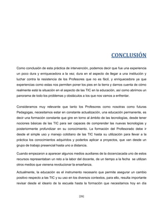 CONCLUSIÓN

Como conclusión de esta práctica de intervención, podemos decir que fue una experiencia
un poco dura y enriquecedora a la vez; dura en el aspecto de llegar a una institución y
luchar contra la resistencia de los Profesores que no es fácil, y enriquecedora ya que
experiencias como estas nos permiten poner los pies en la tierra y darnos cuenta de cómo
realmente está la situación en el aspecto de las TIC en la educación, así como abrirnos un
panorama de todo los problemas y obstáculos a los que nos vamos a enfrentar.


Consideramos muy relevante que tanto los Profesores como nosotras como futuras
Pedagogas, necesitamos estar en constante actualización, una educación permanente, es
decir una formación constante que gire en torno al ámbito de las tecnologías, desde tener
nociones básicas de las TIC para ser capaces de comprender las nuevas tecnologías y
posteriormente profundizar en su conocimiento. La formación del Profesorado debe ir
desde el simple uso y manejo cotidiano de las TIC hasta su utilización para llevar a la
práctica los conocimientos adquiridos y poderlos aplicar a proyectos, que van desde un
grupo de trabajo presencial hasta uno a distancia.

Cuando empezaron a aparecer algunos medios auxiliares de la docenciacada uno de estos
recursos representaban un reto a la labor del docente, de un tiempo a la fecha se utilizan
otros medios que vienena revolucionar la enseñanza.

Actualmente, la educación es el instrumento necesario que permite asegurar un cambio
positivo respecto a las TIC y su uso en los diversos contextos, para ello, resulta importante
revisar desde el ideario de la escuela hasta la formación que necesitamos hoy en día



                                            [26]
 