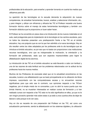 profesionales de la educación, para enseñar y aprender tomando en cuenta los medios que
utilizamos para ello.

La aparición de las tecnologías en la escuela demanda la adquisición de nuevas
competencias, de actualizar herramientas, buscar, analizar y seleccionar información, etc.,
y para integrar y utilizar con eficiencia y eficacia las TIC el Profesor necesita una buena
formación técnica sobre el manejo de estas herramientas tecnológicas y también una
formación didáctica que le proporcione un buen saber hacer.

El Profesor se ha convertido en pieza clave a la introducción de los nuevos materiales en el
aula, esel protagonista para la implantación de la tecnología en los centros escolares, pero
no todos los docentes presentan una predisposición frente a las TIC en el ámbito
educativo, hay una prejuicio que es con la que han admitido a la nueva tecnología. Hoy en
día resultan varios los roles adoptados por los profesores ante la ola tecnológica que se
introduce al ámbito educativo, es por eso que no basta con proporcionar a las instituciones
recursos tecnológicos, sino que es indispensable la motivación, la orientación y la
formación del profesorado, dado que son aspectos imprescindibles para lograr la
alfabetización digital de los alumnos.

La introducción de las TIC en el ámbito educativo se está llevando a cabo con lentitud y
una de las razones de esta lentitud son los problemas relacionados con la actitud de los
profesores hacia los nuevos medios.

Muchos de los Profesores de avanzada edad que en la actualidad encontramos en las
escuelas, tuvieron una alfabetización que se basó principalmente en la utilización de libros
impresos, suscontacto con las computadorases escasa y no encuentran razones
significativas para que esto sea lo contrario, sus opiniones respecto a las TICson
negativas, por el simple miedo de no conocerlas y por no abrir la nueva puerta que nos
brinda Internet, no se muestran interesados en realizar cursos de formación y si han
realizado cursos con respecto a las TIC esta no ha sido significativa en ellos, ya que no le
ven ningún provecho aprender más sobre estas si ya está a unos cuantos años de dejar de
laborar o sólo porque no le ven caso.

Hoy en día se necesita de una preparación del Profesor en las TIC, así como una
actualización permanente, siendo la alfabetización en los sistemas digitales y la utilización
                                            [27]
 