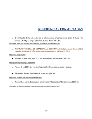 REFERENCIAS CONSULTADAS

        Crovi Druetta, Delia, Sociedad de la información y el conocimiento. Entre lo falaz y lo
        posible. UNAM y La Crujía Ediciones, Buenos Aires, 2004. En:
http://www.deliacrovi.com/articulos/sociedad_informacion_conocimiento.pdf


        INSTITUTO NACIONAL DE ESTADÍSTICA Y GEOGRAFÍA, Estadística sobre disponibilidad
        y uso de tecnología de información y comunicaciones en los hogares 2010.

http://www.inegi.org.mx/

        Marqués Graells, Pere, Las TIC y sus aportaciones a la sociedad, 2000. En:

http://peremarques.pangea.org/tic.htm

        Ponce., J. L. (2011). las tres brechas digitales: Generacional, social y cultural.


        Santibáñez, Alfredo, Digital Divide, la brecha digital. En:

http://www.youtube.com/watch?v=pwXdKn-1zSs

        Torres, Rosa María, Sociedad de la Información/ Sociedad del Conocimiento, 2005. En:

http://www.ub.edu/prometheus21/articulos/obsciberprome/socinfsoccon.pdf




                                                   [29]
 