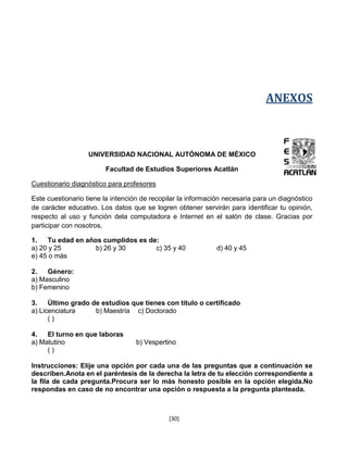 ANEXOS



                   UNIVERSIDAD NACIONAL AUTÓNOMA DE MÉXICO

                        Facultad de Estudios Superiores Acatlán

Cuestionario diagnóstico para profesores

Este cuestionario tiene la intención de recopilar la información necesaria para un diagnóstico
de carácter educativo. Los datos que se logren obtener servirán para identificar tu opinión,
respecto al uso y función dela computadora e Internet en el salón de clase. Gracias por
participar con nosotros.

1.   Tu edad en años cumplidos es de:
a) 20 y 25         b) 26 y 30       c) 35 y 40               d) 40 y 45
e) 45 o más

2.   Género:
a) Masculino
b) Femenino

3.    Último grado de estudios que tienes con título o certificado
a) Licenciatura     b) Maestría c) Doctorado
      ()

4.   El turno en que laboras
a) Matutino                        b) Vespertino
     ()

Instrucciones: Elije una opción por cada una de las preguntas que a continuación se
describen.Anota en el paréntesis de la derecha la letra de tu elección correspondiente a
la fila de cada pregunta.Procura ser lo más honesto posible en la opción elegida.No
respondas en caso de no encontrar una opción o respuesta a la pregunta planteada.



                                              [30]
 