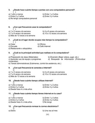 5.    ¿Desde hace cuánto tiempo cuentas con una computadora personal?
      ( )
a) 1 año o menos                    b) Entre 1 y 2 años
c) Entre 2 y 3 años                 d) Entre 3 y 4 años
e) No tengo computadora personal



6.    ¿Con qué frecuencia usas la computadora?
      ( )
a) 1 a 3 veces a la semana           b) 4 a 6 veces a la semana
c) 7 a 9 veces a la semana           d) 10 a 12 veces a la semana
e) Más de 13 veces a la semana

7.   ¿Cuál es el lugar donde ocupas más tiempo la computadora?
     ( )
a) Casa                         b) Oficina
c) Escuela                      d) Café Internet
e) Restaurante o sitiopúblico

8.   ¿Cuál es la principal actividad que realizas en la computadora?
     ()
a) Preparación de clase (Materiales)           b) Diversión (Bajar videos, jugar, etc.)
c) Aprender uso de equipo o programas          d) Búsqueda de información (Profundizar
contenidos)
e) Tareas administrativas (Exámenes, control de asistencia, etc.)

9.    ¿Con qué frecuencia te conectas a Internet?
      ()
a) 1 a 3 veces a la semana            b) 4 a 6 veces a la semana
c) 7 a 9 veces a la semana            d) 10 a 12 veces a la semana
e) Más de 13 veces a la semana

10. ¿Desde hace cuánto tiempo utilizas Internet?
      ()
a) 1 año o menos                    b) Entre 1 y 2 años
c) Entre 2 y 3 años                 d) Entre 3 y 4 años
e) Desde hace 4 o más años

11. ¿Desde hace cuánto tiempo tienes Internet en tu casa?
      ()
a) 1 año o menos                   b) Entre 1 y 2 años
c) Entre 2 y 3 años                d) Entre 3 y 4 años
e) Desde hace 4 o más años         f) No tengo

12. ¿Con qué frecuencia revisas tu correo electrónico?
      ()
a) Diario                           b) Una vez al mes
                                          [31]
 
