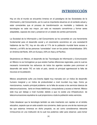 INTRODUCCIÓN

Hoy en día el mundo se encuentra inmerso en el paradigma de las Sociedades de la
Información y del Conocimiento, por lo cual es importante situarnos en el contexto actual y
estar conscientes que el proceso de transformación es inevitable y hablando de
tecnologías es cada vez mayor, por esto es necesario convertirnos y formar seres
adaptables, capaces de crear y preservar en un estado de cambio permanente.


La Sociedad de la Información y del Conocimiento se ha convertido en una herramienta
fundamental para el desarrollo social y el crecimiento económico en una sociedad.Si
hablamos de las TIC, hoy en día sólo el 11% de la población mundial tiene acceso a
Internet, y el 90% de las personas “conectadas” viven en los países industrializados: 30%
en América del Norte, 30% en Europa y 30% en Asia y el Pacífico.


Situándonos en México, el desarrollo de las Tecnologías de Información y Comunicación
en México no es homogéneo ya que existen fuertes diferencias regionales, para lo cual es
necesario incrementar los esfuerzos de todos los agentes sociales para promover el
desarrollo del sector TIC en todo el país, siendo el principal agentesocial la falta de
recursos en la población.


México actualmente sufre una brecha digital muy marcada con un índice de desarrollo
humano marginal y un índice de productividad a nivel mundial muy bajo. Como ya
mencionamos, nuestro principal problema es la falta de acceso a los servicios básicos de
telecomunicaciones, tanto en líneas telefónicas, computadoras y acceso a Internet. México
está muy por debajo a nivel mundial, debido a que no existe una infraestructura de
telecomunicaciones equitativa la cual proporcione a toda la población estos servicios.


Cabe desatacar que la tecnología también se esta insertando con rapidez en el ámbito
educativo, aspecto que en esta ocasión nos concierne, dado que es una de las razones por
las que estamos inmersos en dicho proyecto, es así como consideramos relevante
inmiscuirnos en una institución de la cual nos podemos valer para observar, para tomar

                                            [4]
 