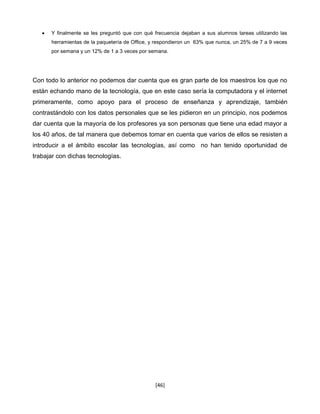 Y finalmente se les preguntó que con qué frecuencia dejaban a sus alumnos tareas utilizando las
      herramientas de la paquetería de Office, y respondieron un 63% que nunca, un 25% de 7 a 9 veces
      por semana y un 12% de 1 a 3 veces por semana.




Con todo lo anterior no podemos dar cuenta que es gran parte de los maestros los que no
están echando mano de la tecnología, que en este caso sería la computadora y el internet
primeramente, como apoyo para el proceso de enseñanza y aprendizaje, también
contrastándolo con los datos personales que se les pidieron en un principio, nos podemos
dar cuenta que la mayoría de los profesores ya son personas que tiene una edad mayor a
los 40 años, de tal manera que debemos tomar en cuenta que varios de ellos se resisten a
introducir a el ámbito escolar las tecnologías, así como no han tenido oportunidad de
trabajar con dichas tecnologías.




                                               [46]
 