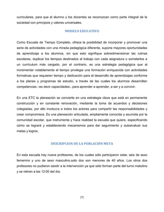 curriculares, para que el alumno y los docentes se reconozcan como parte integral de la
sociedad con principios y valores universales.

                                    MODELO EDUCATIVO


Como Escuela de Tiempo Completo, ofrece la posibilidad de incorporar y promover una
serie de actividades con una mirada pedagógica diferente, supone mayores oportunidades
de aprendizaje a los alumnos, sin que esto signifique sobredimensionar las rutinas
escolares, duplicar los tiempos destinados al trabajo con cada asignatura o someterlos a
un currículum más cargado, por el contrario, es una estrategia pedagógica que al
incrementar notablemente el tiempo privilegia una formación enriquecida con actividades
formativas que requieren tiempo y dedicación para el desarrollo de aprendizajes conforme
a los planes y programas de estudio, a través de las cuales los alumnos desarrollan
competencias –es decir capacidades-, para aprender a aprender, a ser y a convivir.


En una ETC la planeación se convierte en una estrategia clave que está en permanente
construcción y en constante renovación, mediante la toma de acuerdos y decisiones
colegiadas, por ello involucra a todos los actores para compartir las responsabilidades y
crear compromisos. Es una planeación articulada, ampliamente conocida y asumida por la
comunidad escolar, que instrumenta y hace realidad la escuela que quiere, especificando
cómo se logrará y estableciendo mecanismos para dar seguimiento y autoevaluar sus
metas y logros.


                         DESCRIPCION DE LA POBLACIÓN META


En esta escuela hay nueve profesores, de los cuales sólo participaron siete, seis de sexo
femenino y uno de sexo masculino,solo dos son menores de 40 años. Los otros dos
profesores no pudieron asistir a la intervención ya que sólo forman parte del turno matutino
y se retiran a las 12:00 del día.




                                            [7]
 