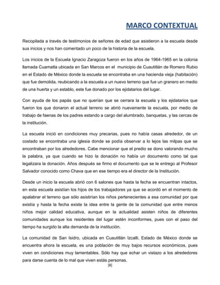 MARCO CONTEXTUAL
Recopilada a través de testimonios de señores de edad que asistieron a la escuela desde
sus inicios y nos han comentado un poco de la historia de la escuela.

Los inicios de la Escuela Ignacio Zaragoza fueron en los años de 1964-1965 en la colonia
llamada Cuamatla ubicada en San Marcos en el municipio de Cuautitlán de Romero Rubio
en el Estado de México donde la escuela se encontraba en una hacienda vieja (habitación)
que fue demolida, reubicando a la escuela a un nuevo terreno que fue un granero en medio
de una huerta y un establo, este fue donado por los ejidatarios del lugar.

Con ayuda de los papás que no querían que se cerrara la escuela y los ejidatarios que
fueron los que donaron el actual terreno se abrió nuevamente la escuela, por medio de
trabajo de faenas de los padres estando a cargo del alumbrado, banquetas, y las cercas de
la institución.

La escuela inició en condiciones muy precarias, pues no había casas alrededor, de un
costado se encontraba una iglesia donde se podía observar a lo lejos las milpas que se
encontraban por los alrededores. Cabe mencionar que el predio se dono valorando mucho
la palabra, ya que cuando se hizo la donación no había un documento como tal que
legalizara la donación. Años después se firmo el documento que se le entrego al Profesor
Salvador conocido como Chava que en ese tiempo era el director de la Institución.

Desde un inicio la escuela abrió con 6 salones que hasta la fecha se encuentran intactos,
en esta escuela asistían los hijos de los trabajadores ya que se acordó en el momento de
apalabrar el terreno que sólo asistirían los niños pertenecientes a esa comunidad por que
existía y hasta la fecha existe la idea entre la gente de la comunidad que entre menos
niños mejor calidad educativa, aunque en la actualidad asisten niños de diferentes
comunidades aunque los residentes del lugar estén inconformes, pues con el paso del
tiempo ha surgido la alta demanda de la institución.

La comunidad de San Isidro, ubicada en Cuautitlán Izcalli, Estado de México donde se
encuentra ahora la escuela, es una población de muy bajos recursos económicos, pues
viven en condiciones muy lamentables. Sólo hay que echar un vistazo a los alrededores
para darse cuenta de lo mal que viven estás personas.
                                             [8]
 