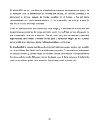 En el año 2005 se hizo una donación al sindicato de maestros de un pedazo de terreno de
la institución para la construcción de oficinas del SENTE, el sindicato prometió a la
comunidad la primera escuela de tiempo completo en el Estado y fue así como
desapareció el turno vespertino que contaba con poca población y se instituyo a partir de
ese año la escuela de tiempo completo.

Como los salones habían sido construidos hace tiempo y la demanda de alumnos era alta
las primeras generaciones de tiempo completo fueron muy sufridas por que el espacio no
era el adecuado para tantos alumnos. Con el nuevo programa se contrato a personal
especializado para brindar e impartir talleres para la formación integral de los alumnos
como: inglés, artes plásticas, danza, habilidades digitales, entre otras.

En la actualidad la escuela cuenta con los mismos 6 salones uno por grado y con un salón
de usos múltiples. Recibiendo de 30 a 40 alumnos por grado. Por las mañanas se imparten
las clases normales y por las tardes se imparten talleres para mejorar y complementar la
formación del alumnado. El horario normal de clases es de 8 de la mañana a 4 de la tarde
para los estudiantes y de 8 de la mañana a 5 de la tarde para los profesores.




                                              [9]
 