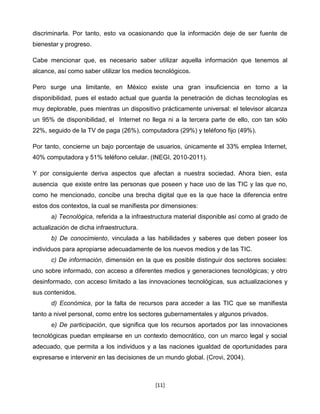 discriminarla. Por tanto, esto va ocasionando que la información deje de ser fuente de
bienestar y progreso.

Cabe mencionar que, es necesario saber utilizar aquella información que tenemos al
alcance, así como saber utilizar los medios tecnológicos.

Pero surge una limitante, en México existe una gran insuficiencia en torno a la
disponibilidad, pues el estado actual que guarda la penetración de dichas tecnologías es
muy deplorable, pues mientras un dispositivo prácticamente universal: el televisor alcanza
un 95% de disponibilidad, el Internet no llega ni a la tercera parte de ello, con tan sólo
22%, seguido de la TV de paga (26%), computadora (29%) y teléfono fijo (49%).

Por tanto, concierne un bajo porcentaje de usuarios, únicamente el 33% emplea Internet,
40% computadora y 51% teléfono celular. (INEGI, 2010-2011).

Y por consiguiente deriva aspectos que afectan a nuestra sociedad. Ahora bien, esta
ausencia que existe entre las personas que poseen y hace uso de las TIC y las que no,
como he mencionado, concibe una brecha digital que es la que hace la diferencia entre
estos dos contextos, la cual se manifiesta por dimensiones:
      a) Tecnológica, referida a la infraestructura material disponible así como al grado de
actualización de dicha infraestructura.
      b) De conocimiento, vinculada a las habilidades y saberes que deben poseer los
individuos para apropiarse adecuadamente de los nuevos medios y de las TIC.
      c) De información, dimensión en la que es posible distinguir dos sectores sociales:
uno sobre informado, con acceso a diferentes medios y generaciones tecnológicas; y otro
desinformado, con acceso limitado a las innovaciones tecnológicas, sus actualizaciones y
sus contenidos.
      d) Económica, por la falta de recursos para acceder a las TIC que se manifiesta
tanto a nivel personal, como entre los sectores gubernamentales y algunos privados.
      e) De participación, que significa que los recursos aportados por las innovaciones
tecnológicas puedan emplearse en un contexto democrático, con un marco legal y social
adecuado, que permita a los individuos y a las naciones igualdad de oportunidades para
expresarse e intervenir en las decisiones de un mundo global. (Crovi, 2004).



                                            [11]
 