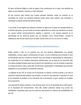 Es decir la Brecha Digital no sólo se aplica a las condiciones de un país, sino también se
aplica a comunidades, inclusive a nivel individual.

Es tan enorme esta brecha que implica grandes desafíos, estas se insertan en la
necesidad de contar con políticas públicas claras sobre esta materia, que contesten y
contengan el rápido avance del sector privado.



Y por ende, la era digital que estamos viviendo es algo que no pasa por desapercibido en
el ámbito educativo, ya que incide de manera significativa en todos los individuos sin tomar
en cuenta niveles socioeconómicos, edades ni géneros, y de manera especial en el
aprendizaje de los alumnos puesto que se perciben como “herramientas”, aunque la
realidad es otra, de tal manera que se están viendo como un fin y no como un medio.




                    LAS TECNOLOGÍAS EN EL CONTEXTO ESCOLAR


Saber escribir y leer ya no signiﬁca hoy ser una persona alfabetizada. Las citadas
habilidades, aunque siguen constituyendo la base, no son suﬁcientes para acceder a toda
la información que hoy circula por Internet. Hay que ampliar el aprendizaje de respuestas y
de contenidos de los modelos educativos tradicionales. No se trata ya de transmitir sólo
nos datos predeterminados para que el alumno los reproduzca, sino de enseñar a aprender
a lo largo de toda la vida y, para ello, de transmitir capacidades o habilidades que permitan
adaptarse a una sociedad en constante evolución.

La llegada de las TIC al mundo de la educación ha abierto muchas puertas y por ello el
esquema tradicional del profesor que enseña y el alumno que aprende o reproduce lo que
le ha enseñado el profesor no es suﬁciente. Se ha producido un gran cambio en el objeto
de la educación.

Los educadores deben preparar a los alumnos para vivir en la Sociedad de la Información,
en la Sociedad del Conocimiento. Para ello, deben potenciar desde muy pronto las
habilidades necesarias para que los alumnos aprovechen al máximo las posibilidades de
las TIC.

                                             [12]
 