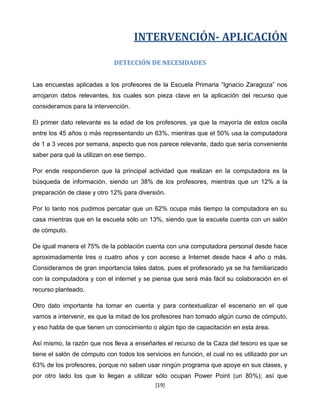 INTERVENCIÓN- APLICACIÓN

                             DETECCIÓN DE NECESIDADES


Las encuestas aplicadas a los profesores de la Escuela Primaria “Ignacio Zaragoza” nos
arrojaron datos relevantes, los cuales son pieza clave en la aplicación del recurso que
consideramos para la intervención.

El primer dato relevante es la edad de los profesores, ya que la mayoría de estos oscila
entre los 45 años o más representando un 63%, mientras que el 50% usa la computadora
de 1 a 3 veces por semana, aspecto que nos parece relevante, dado que sería conveniente
saber para qué la utilizan en ese tiempo.

Por ende respondieron que la principal actividad que realizan en la computadora es la
búsqueda de información, siendo un 38% de los profesores, mientras que un 12% a la
preparación de clase y otro 12% para diversión.

Por lo tanto nos pudimos percatar que un 62% ocupa más tiempo la computadora en su
casa mientras que en la escuela sólo un 13%, siendo que la escuela cuenta con un salón
de cómputo.

De igual manera el 75% de la población cuenta con una computadora personal desde hace
aproximadamente tres o cuatro años y con acceso a Internet desde hace 4 año o más.
Consideramos de gran importancia tales datos, pues el profesorado ya se ha familiarizado
con la computadora y con el internet y se piensa que será más fácil su colaboración en el
recurso planteado.

Otro dato importante ha tomar en cuenta y para contextualizar el escenario en el que
vamos a intervenir, es que la mitad de los profesores han tomado algún curso de cómputo,
y eso habla de que tienen un conocimiento o algún tipo de capacitación en esta área.

Así mismo, la razón que nos lleva a enseñarles el recurso de la Caza del tesoro es que se
tiene el salón de cómputo con todos los servicios en función, el cual no es utilizado por un
63% de los profesores, porque no saben usar ningún programa que apoye en sus clases, y
por otro lado los que lo llegan a utilizar sólo ocupan Power Point (un 80%); así que
                                            [19]
 