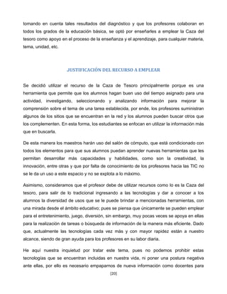 tomando en cuenta tales resultados del diagnóstico y que los profesores colaboran en
todos los grados de la educación básica, se optó por enseñarles a emplear la Caza del
tesoro como apoyo en el proceso de la enseñanza y el aprendizaje, para cualquier materia,
tema, unidad, etc.




                      JUSTIFICACIÓN DEL RECURSO A EMPLEAR


Se decidió utilizar el recurso de la Caza de Tesoro principalmente porque es una
herramienta que permite que los alumnos hagan buen uso del tiempo asignado para una
actividad, investigando, seleccionando y analizando información para mejorar la
comprensión sobre el tema de una tarea establecida, por ende, los profesores suministran
algunos de los sitios que se encuentran en la red y los alumnos pueden buscar otros que
los complementen. En esta forma, los estudiantes se enfocan en utilizar la información más
que en buscarla.

De esta manera los maestros harán uso del salón de cómputo, que está condicionado con
todos los elementos para que sus alumnos puedan aprender nuevas herramientas que les
permitan desarrollar más capacidades y habilidades, como son la creatividad, la
innovación, entre otras y que por falta de conocimiento de los profesores hacia las TIC no
se le da un uso a este espacio y no se explota a lo máximo.

Asimismo, consideramos que el profesor debe de utilizar recursos como lo es la Caza del
tesoro, para salir de lo tradicional ingresando a las tecnologías y dar a conocer a los
alumnos la diversidad de usos que se le puede brindar a mencionadas herramientas, con
una mirada desde el ámbito educativo; pues se piensa que únicamente se pueden emplear
para el entretenimiento, juego, diversión, sin embargo, muy pocas veces se apoya en ellas
para la realización de tareas o búsqueda de información de la manera más eficiente. Dado
que, actualmente las tecnologías cada vez más y con mayor rapidez están a nuestro
alcance, siendo de gran ayuda para los profesores en su labor diaria.

He aquí nuestra inquietud por tratar este tema, pues no podemos prohibir estas
tecnologías que se encuentran incluidas en nuestra vida, ni poner una postura negativa
ante ellas, por ello es necesario empaparnos de nueva información como docentes para
                                            [20]
 