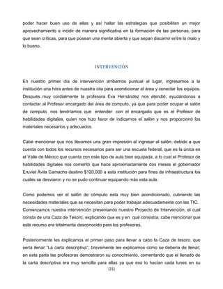 poder hacer buen uso de ellas y así hallar las estrategias que posibiliten un mejor
aprovechamiento e incidir de manera significativa en la formación de las personas, para
que sean críticas, para que posean una mente abierta y que sepan discernir entre lo malo y
lo bueno.



                                     INTERVENCIÓN


En nuestro primer día de intervención arribamos puntual al lugar, ingresamos a la
institución una hora antes de nuestra cita para acondicionar el área y conectar los equipos.
Después muy cordialmente la profesora Eva Hernández nos atendió, ayudándonos a
contactar al Profesor encargado del área de computo, ya que para poder ocupar el salón
de computo nos tendríamos que entender con el encargado que es el Profesor de
habilidades digitales, quien nos hizo favor de indicarnos el salón y nos proporcionó los
materiales necesarios y adecuados.


Cabe mencionar que nos llevamos una gran impresión al ingresar al salón, debido a que
cuenta con todos los recursos necesarios para ser una escuela federal, que es la única en
el Valle de México que cuenta con este tipo de aula bien equipada, a lo cual el Profesor de
habilidades digitales nos comentó que hace aproximadamente dos meses el gobernador
Eruviel Ávila Camacho destino $120,000 a esta institución para fines de infraestructura los
cuales se desviaron y no se pudo continuar equipando más esta aula.


Como podemos ver el salón de cómputo esta muy bien acondicionado, cubriendo las
necesidades materiales que se necesitan para poder trabajar adecuadamente con las TIC.
Comenzamos nuestra intervención presentando nuestro Proyecto de Intervención, el cual
consta de una Caza de Tesoro, explicando que es y en qué consistía; cabe mencionar que
este recurso era totalmente desconocido para los profesores.


Posteriormente les explicamos el primer paso para llevar a cabo la Caza de tesoro, que
sería llenar “La carta descriptiva”, brevemente les explicamos como se debería de llenar;
en esta parte las profesoras demostraron su conocimiento, comentando que el llenado de
la carta descriptiva era muy sencilla para ellas ya que eso lo hacían cada lunes en su
                                            [21]
 