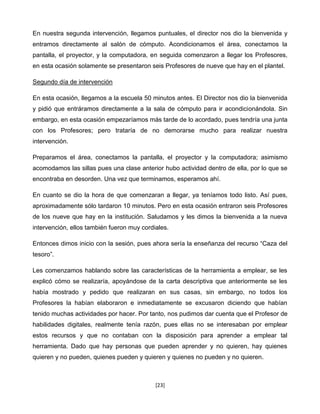 En nuestra segunda intervención, llegamos puntuales, el director nos dio la bienvenida y
entramos directamente al salón de cómputo. Acondicionamos el área, conectamos la
pantalla, el proyector, y la computadora, en seguida comenzaron a llegar los Profesores,
en esta ocasión solamente se presentaron seis Profesores de nueve que hay en el plantel.

Segundo día de intervención

En esta ocasión, llegamos a la escuela 50 minutos antes. El Director nos dio la bienvenida
y pidió que entráramos directamente a la sala de cómputo para ir acondicionándola. Sin
embargo, en esta ocasión empezaríamos más tarde de lo acordado, pues tendría una junta
con los Profesores; pero trataría de no demorarse mucho para realizar nuestra
intervención.

Preparamos el área, conectamos la pantalla, el proyector y la computadora; asimismo
acomodamos las sillas pues una clase anterior hubo actividad dentro de ella, por lo que se
encontraba en desorden. Una vez que terminamos, esperamos ahí.

En cuanto se dio la hora de que comenzaran a llegar, ya teníamos todo listo. Así pues,
aproximadamente sólo tardaron 10 minutos. Pero en esta ocasión entraron seis Profesores
de los nueve que hay en la institución. Saludamos y les dimos la bienvenida a la nueva
intervención, ellos también fueron muy cordiales.

Entonces dimos inicio con la sesión, pues ahora sería la enseñanza del recurso “Caza del
tesoro”.

Les comenzamos hablando sobre las características de la herramienta a emplear, se les
explicó cómo se realizaría, apoyándose de la carta descriptiva que anteriormente se les
había mostrado y pedido que realizaran en sus casas, sin embargo, no todos los
Profesores la habían elaboraron e inmediatamente se excusaron diciendo que habían
tenido muchas actividades por hacer. Por tanto, nos pudimos dar cuenta que el Profesor de
habilidades digitales, realmente tenía razón, pues ellas no se interesaban por emplear
estos recursos y que no contaban con la disposición para aprender a emplear tal
herramienta. Dado que hay personas que pueden aprender y no quieren, hay quienes
quieren y no pueden, quienes pueden y quieren y quienes no pueden y no quieren.



                                            [23]
 