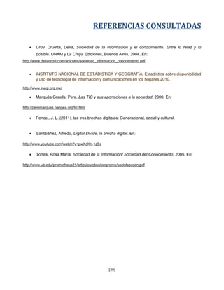 REFERENCIAS CONSULTADAS

       Crovi Druetta, Delia, Sociedad de la información y el conocimiento. Entre lo falaz y lo
        posible. UNAM y La Crujía Ediciones, Buenos Aires, 2004. En:
http://www.deliacrovi.com/articulos/sociedad_informacion_conocimiento.pdf


       INSTITUTO NACIONAL DE ESTADÍSTICA Y GEOGRAFÍA, Estadística sobre disponibilidad
        y uso de tecnología de información y comunicaciones en los hogares 2010.

http://www.inegi.org.mx/

       Marqués Graells, Pere, Las TIC y sus aportaciones a la sociedad, 2000. En:

http://peremarques.pangea.org/tic.htm

       Ponce., J. L. (2011). las tres brechas digitales: Generacional, social y cultural.


       Santibáñez, Alfredo, Digital Divide, la brecha digital. En:

http://www.youtube.com/watch?v=pwXdKn-1zSs

       Torres, Rosa María, Sociedad de la Información/ Sociedad del Conocimiento, 2005. En:

http://www.ub.edu/prometheus21/articulos/obsciberprome/socinfsoccon.pdf




                                                   [29]
 