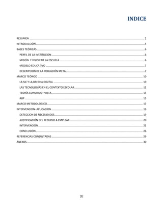 INDICE


RESUMEN .............................................................................................................................................................2
INTRODUCCIÓN ....................................................................................................................................................4
BASES TEÓRICAS ...................................................................................................................................................6
   PERFIL DE LA INSTITUCION ...............................................................................................................................6
   MISIÓN Y VISION DE LA ESCUELA ....................................................................................................................6
   MODELO EDUCATIVO .......................................................................................................................................7
   DESCRIPCION DE LA POBLACIÓN META ...........................................................................................................7
MARCO TEÓRICO ............................................................................................................................................... 10
   LA SIC Y LA BRECHA DIGITAL ......................................................................................................................... 10
   LAS TECNOLOGÍAS EN EL CONTEXTO ESCOLAR ............................................................................................. 12
   TEORÍA CONSTRUCTIVISTA ............................................................................................................................ 13
   ABP ................................................................................................................................................................ 15
MARCO METODOLÓGICO .................................................................................................................................. 17
INTERVENCION- APLICACION ............................................................................................................................ 19
   DETECCION DE NECESIDADES........................................................................................................................ 19
   JUSTIFICACIÓN DEL RECURSO A EMPLEAR ................................................................................................... 20
   INTERVENCIÓN .............................................................................................................................................. 21
   CONCLUSIÓN ................................................................................................................................................. 26
REFERENCIAS CONSULTADAS ............................................................................................................................ 29
ANEXOS.............................................................................................................................................................. 30




                                                                                  [3]
 