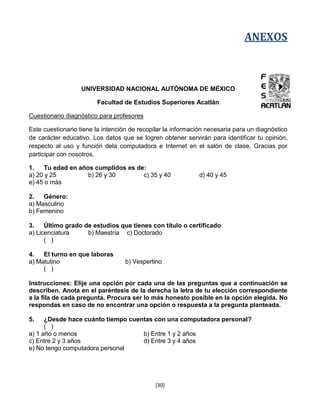 ANEXOS



                   UNIVERSIDAD NACIONAL AUTÓNOMA DE MÉXICO

                        Facultad de Estudios Superiores Acatlán

Cuestionario diagnóstico para profesores

Este cuestionario tiene la intención de recopilar la información necesaria para un diagnóstico
de carácter educativo. Los datos que se logren obtener servirán para identificar tu opinión,
respecto al uso y función dela computadora e Internet en el salón de clase. Gracias por
participar con nosotros.

1.   Tu edad en años cumplidos es de:
a) 20 y 25         b) 26 y 30       c) 35 y 40               d) 40 y 45
e) 45 o más

2.   Género:
a) Masculino
b) Femenino

3.    Último grado de estudios que tienes con título o certificado
a) Licenciatura     b) Maestría c) Doctorado
      ( )

4.   El turno en que laboras
a) Matutino                       b) Vespertino
     ( )

Instrucciones: Elije una opción por cada una de las preguntas que a continuación se
describen. Anota en el paréntesis de la derecha la letra de tu elección correspondiente
a la fila de cada pregunta. Procura ser lo más honesto posible en la opción elegida. No
respondas en caso de no encontrar una opción o respuesta a la pregunta planteada.

5.    ¿Desde hace cuánto tiempo cuentas con una computadora personal?
      ( )
a) 1 año o menos                    b) Entre 1 y 2 años
c) Entre 2 y 3 años                 d) Entre 3 y 4 años
e) No tengo computadora personal




                                             [30]
 