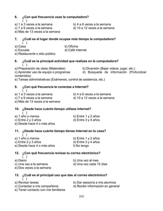 6.    ¿Con qué frecuencia usas la computadora?
      ( )
a) 1 a 3 veces a la semana           b) 4 a 6 veces a la semana
c) 7 a 9 veces a la semana           d) 10 a 12 veces a la semana
e) Más de 13 veces a la semana

7.   ¿Cuál es el lugar donde ocupas más tiempo la computadora?
     ( )
a) Casa                         b) Oficina
c) Escuela                      d) Café Internet
e) Restaurante o sitio público

8.   ¿Cuál es la principal actividad que realizas en la computadora?
     ( )
a) Preparación de clase (Materiales)           b) Diversión (Bajar videos, jugar, etc.)
c) Aprender uso de equipo o programas          d) Búsqueda de información (Profundizar
contenidos)
e) Tareas administrativas (Exámenes, control de asistencia, etc.)

9.    ¿Con qué frecuencia te conectas a Internet?
      ( )
a) 1 a 3 veces a la semana            b) 4 a 6 veces a la semana
c) 7 a 9 veces a la semana            d) 10 a 12 veces a la semana
e) Más de 13 veces a la semana

10. ¿Desde hace cuánto tiempo utilizas Internet?
      ( )
a) 1 año o menos                    b) Entre 1 y 2 años
c) Entre 2 y 3 años                 d) Entre 3 y 4 años
e) Desde hace 4 o más años

11. ¿Desde hace cuánto tiempo tienes Internet en tu casa?
      ( )
a) 1 año o menos                   b) Entre 1 y 2 años
c) Entre 2 y 3 años                d) Entre 3 y 4 años
e) Desde hace 4 o más años         f) No tengo

12. ¿Con qué frecuencia revisas tu correo electrónico?
      ( )
a) Diario                           b) Una vez al mes
c) Una vez a la semana              d) Una vez cada 15 días
e) Dos veces a la semana

13. ¿Cuál es el principal uso que das al correo electrónico?
     ( )
a) Revisar tareas                    b) Dar asesoría a mis alumnos
c) Contactar a mis compañeros        d) Recibir información en general
e) Tener contacto con mis familiares
                                           [31]
 